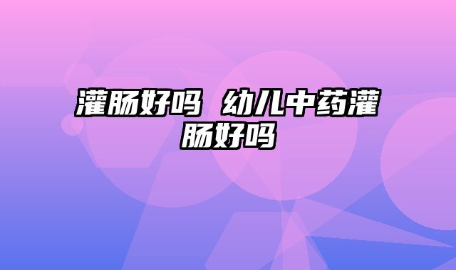 灌肠好吗 幼儿中药灌肠好吗