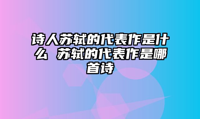 诗人苏轼的代表作是什么 苏轼的代表作是哪首诗