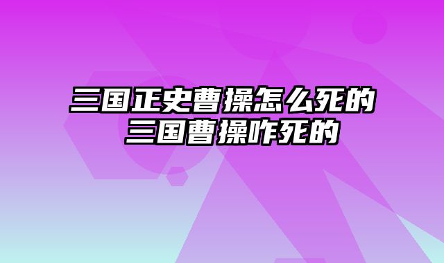 三国正史曹操怎么死的 三国曹操咋死的