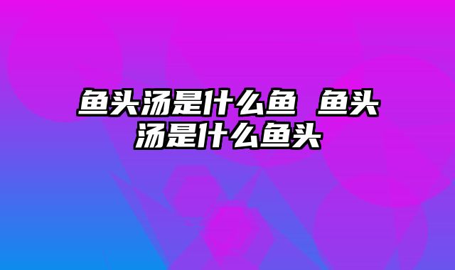 鱼头汤是什么鱼 鱼头汤是什么鱼头