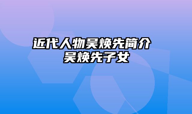 近代人物吴焕先简介 吴焕先子女