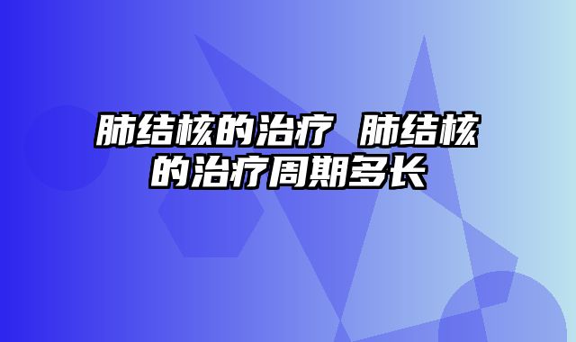 肺结核的治疗 肺结核的治疗周期多长