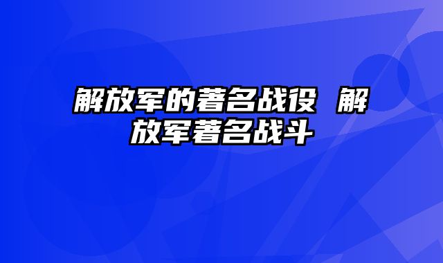 解放军的著名战役 解放军著名战斗