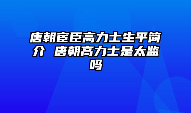 唐朝宦臣高力士生平简介 唐朝高力士是太监吗