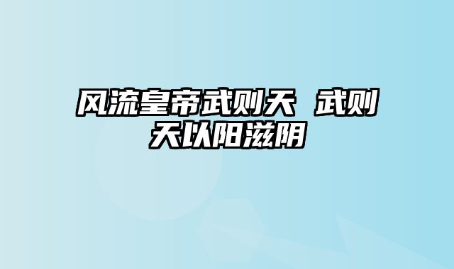 风流皇帝武则天 武则天以阳滋阴