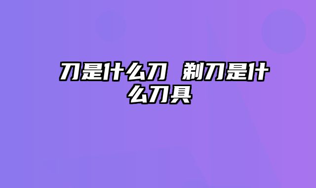 薙刀是什么刀 剃刀是什么刀具