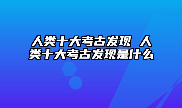 人类十大考古发现 人类十大考古发现是什么