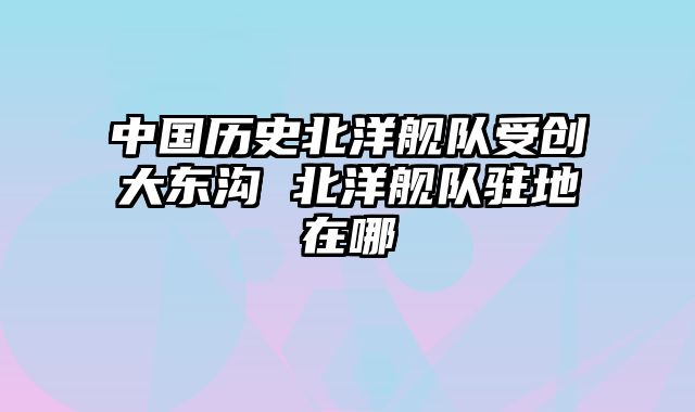 中国历史北洋舰队受创大东沟 北洋舰队驻地在哪