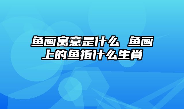 鱼画寓意是什么 鱼画上的鱼指什么生肖