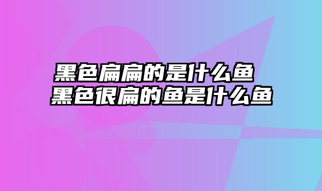 黑色扁扁的是什么鱼 黑色很扁的鱼是什么鱼