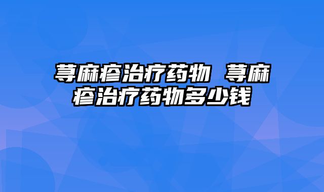 荨麻疹治疗药物 荨麻疹治疗药物多少钱