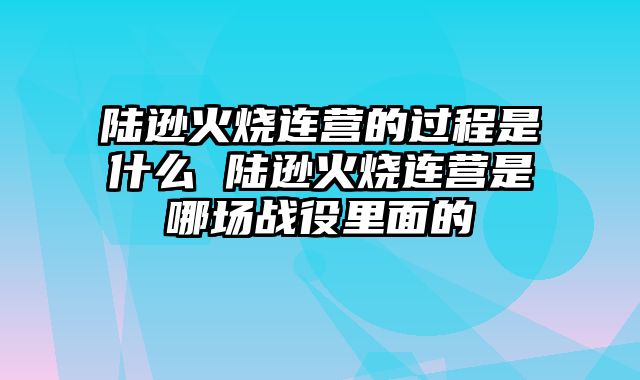 陆逊火烧连营的过程是什么 陆逊火烧连营是哪场战役里面的