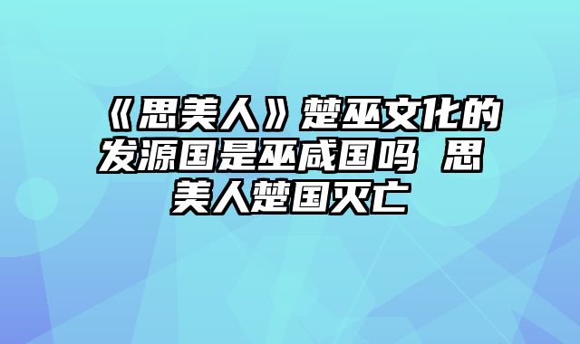 《思美人》楚巫文化的发源国是巫咸国吗 思美人楚国灭亡