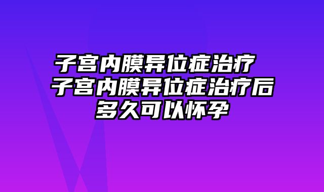 子宫内膜异位症治疗 子宫内膜异位症治疗后多久可以怀孕