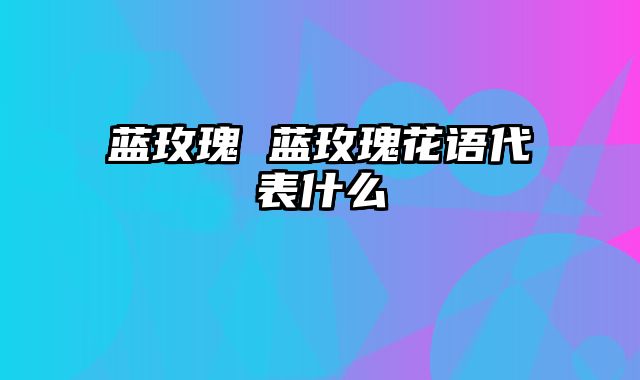 蓝玫瑰 蓝玫瑰花语代表什么
