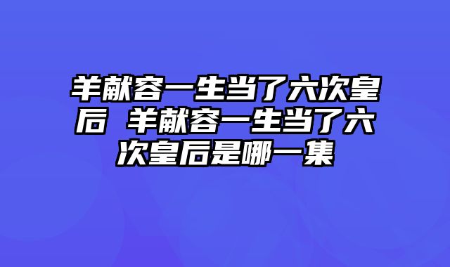 羊献容一生当了六次皇后 羊献容一生当了六次皇后是哪一集