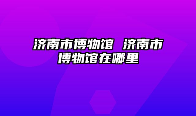 济南市博物馆 济南市博物馆在哪里