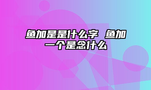 鱼加是是什么字 鱼加一个是念什么