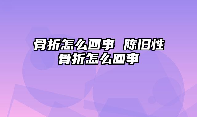 骨折怎么回事 陈旧性骨折怎么回事