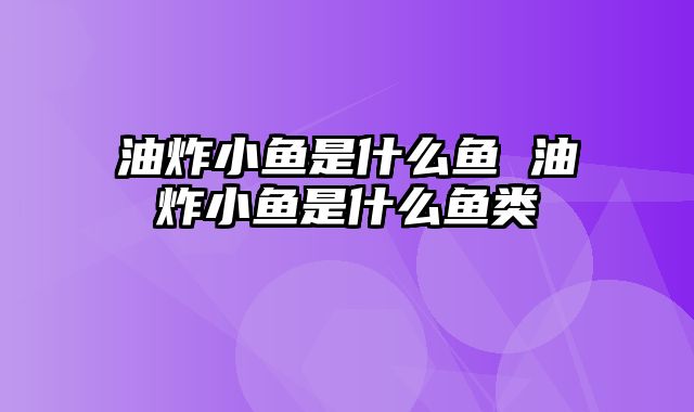 油炸小鱼是什么鱼 油炸小鱼是什么鱼类