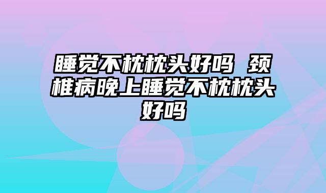 睡觉不枕枕头好吗 颈椎病晚上睡觉不枕枕头好吗