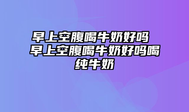 早上空腹喝牛奶好吗 早上空腹喝牛奶好吗喝纯牛奶