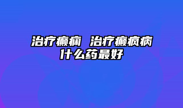 治疗癫痫 治疗癫疯病什么药最好