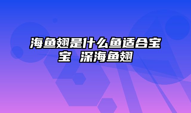 海鱼翅是什么鱼适合宝宝 深海鱼翅
