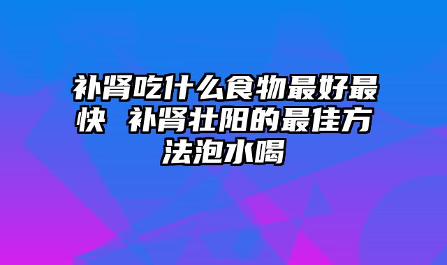 补肾吃什么食物最好最快 补肾壮阳的最佳方法泡水喝