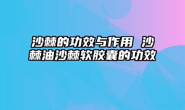 沙棘的功效与作用 沙棘油沙棘软胶囊的功效