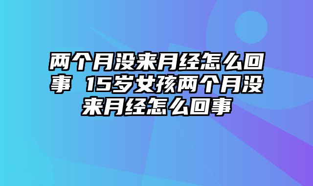 两个月没来月经怎么回事 15岁女孩两个月没来月经怎么回事