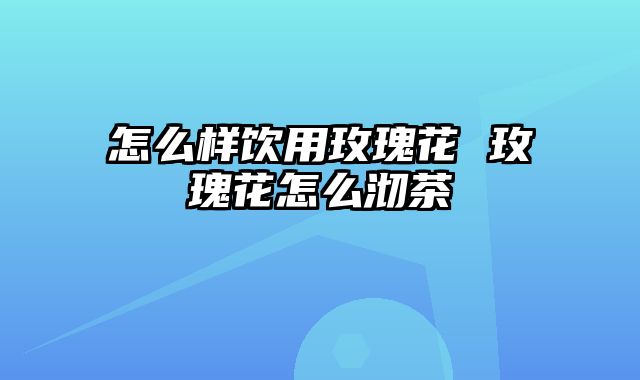 怎么样饮用玫瑰花 玫瑰花怎么沏茶