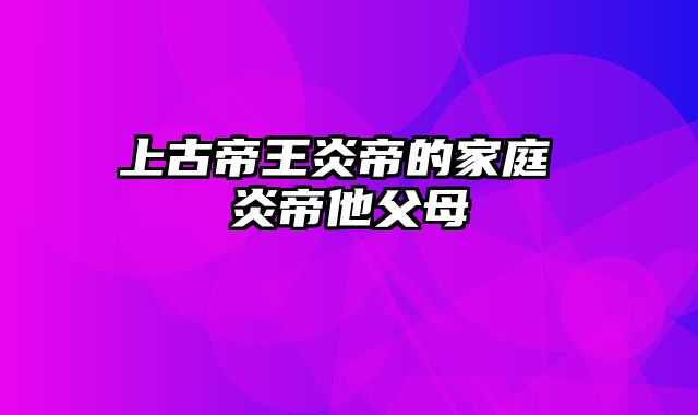 上古帝王炎帝的家庭 炎帝他父母