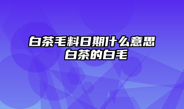 白茶毛料日期什么意思 白茶的白毛