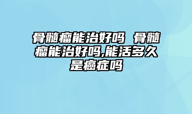骨髓瘤能治好吗 骨髓瘤能治好吗,能活多久是癌症吗