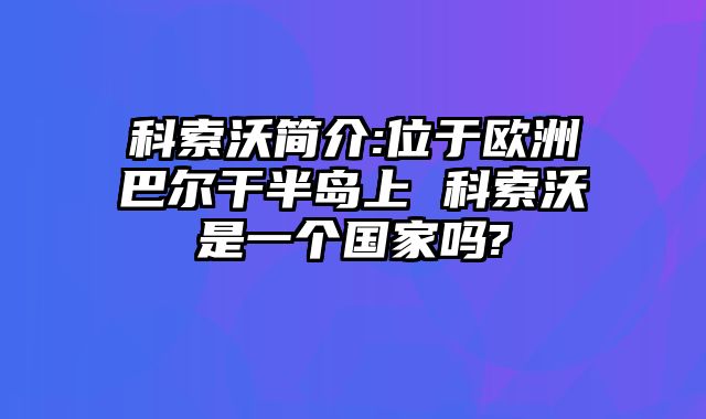 科索沃简介:位于欧洲巴尔干半岛上 科索沃是一个国家吗?
