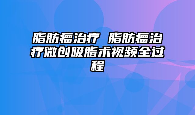 脂肪瘤治疗 脂肪瘤治疗微创吸脂术视频全过程