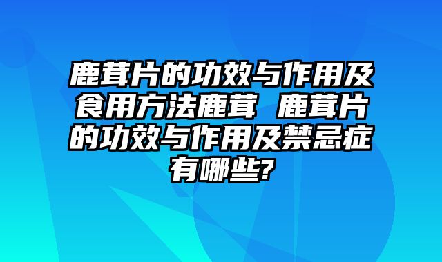 鹿茸片的功效与作用及食用方法鹿茸 鹿茸片的功效与作用及禁忌症有哪些?