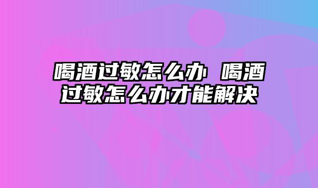 喝酒过敏怎么办 喝酒过敏怎么办才能解决