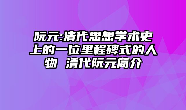 阮元:清代思想学术史上的一位里程碑式的人物 清代阮元简介