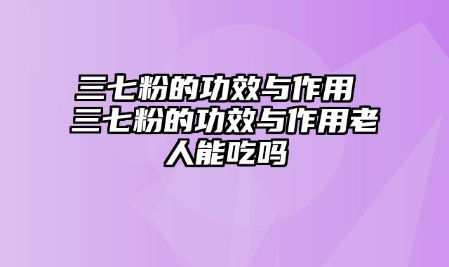 三七粉的功效与作用 三七粉的功效与作用老人能吃吗