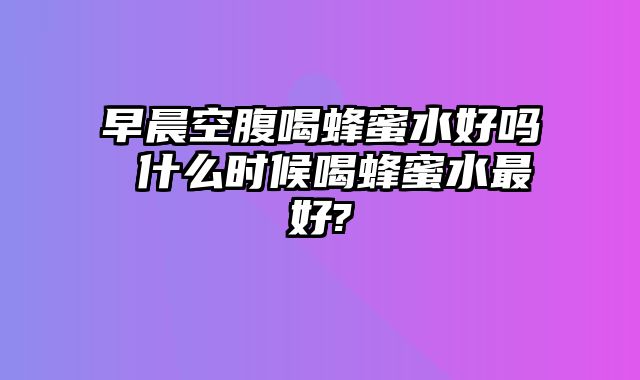 早晨空腹喝蜂蜜水好吗 什么时候喝蜂蜜水最好?