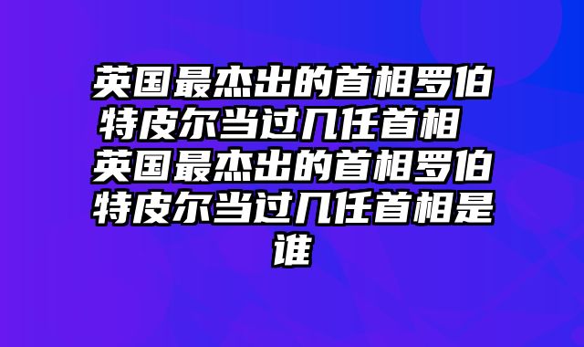 英国最杰出的首相罗伯特皮尔当过几任首相 英国最杰出的首相罗伯特皮尔当过几任首相是谁