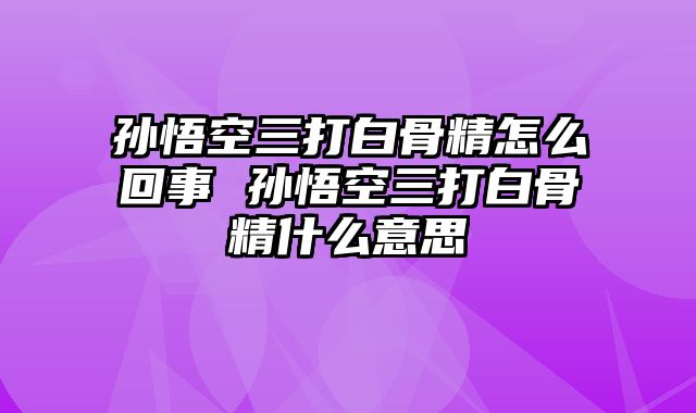 孙悟空三打白骨精怎么回事 孙悟空三打白骨精什么意思