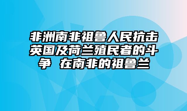非洲南非祖鲁人民抗击英国及荷兰殖民者的斗争 在南非的祖鲁兰