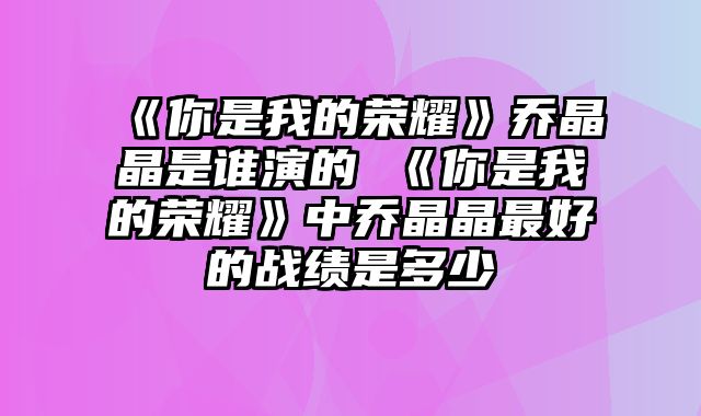 《你是我的荣耀》乔晶晶是谁演的 《你是我的荣耀》中乔晶晶最好的战绩是多少