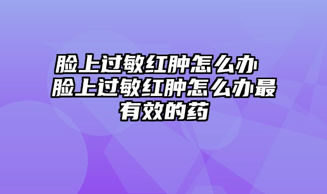 脸上过敏红肿怎么办 脸上过敏红肿怎么办最有效的药