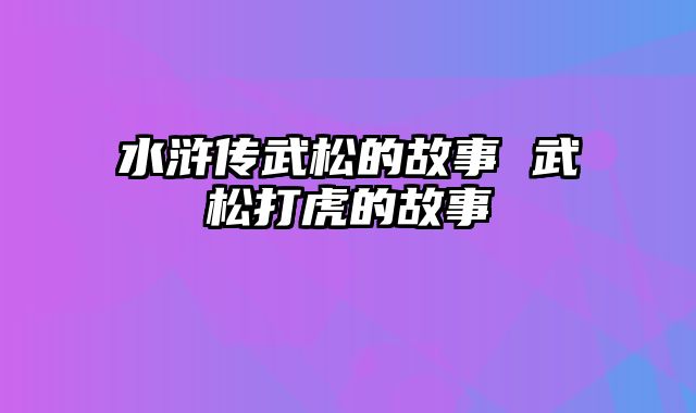 水浒传武松的故事 武松打虎的故事