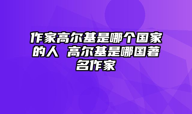 作家高尔基是哪个国家的人 高尔基是哪国著名作家