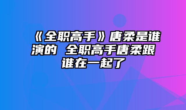 《全职高手》唐柔是谁演的 全职高手唐柔跟谁在一起了